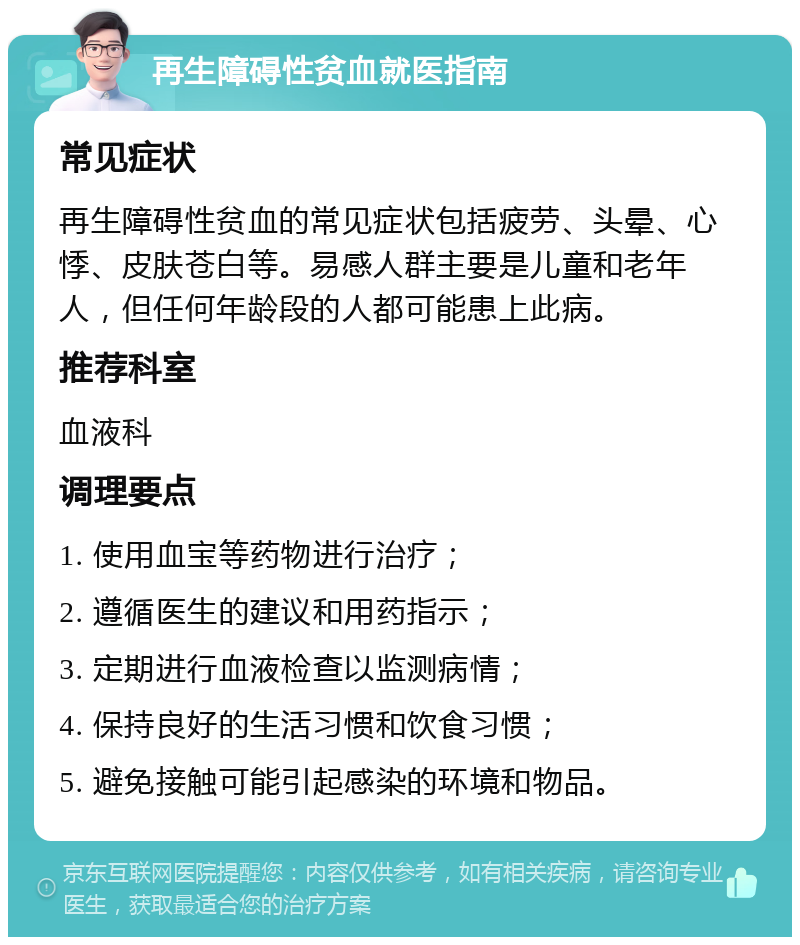 再生障碍性贫血就医指南 常见症状 再生障碍性贫血的常见症状包括疲劳、头晕、心悸、皮肤苍白等。易感人群主要是儿童和老年人，但任何年龄段的人都可能患上此病。 推荐科室 血液科 调理要点 1. 使用血宝等药物进行治疗； 2. 遵循医生的建议和用药指示； 3. 定期进行血液检查以监测病情； 4. 保持良好的生活习惯和饮食习惯； 5. 避免接触可能引起感染的环境和物品。