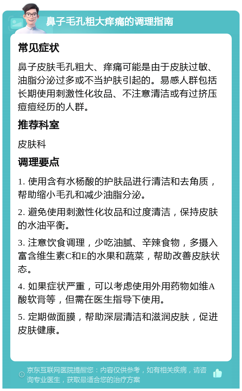 鼻子毛孔粗大痒痛的调理指南 常见症状 鼻子皮肤毛孔粗大、痒痛可能是由于皮肤过敏、油脂分泌过多或不当护肤引起的。易感人群包括长期使用刺激性化妆品、不注意清洁或有过挤压痘痘经历的人群。 推荐科室 皮肤科 调理要点 1. 使用含有水杨酸的护肤品进行清洁和去角质，帮助缩小毛孔和减少油脂分泌。 2. 避免使用刺激性化妆品和过度清洁，保持皮肤的水油平衡。 3. 注意饮食调理，少吃油腻、辛辣食物，多摄入富含维生素C和E的水果和蔬菜，帮助改善皮肤状态。 4. 如果症状严重，可以考虑使用外用药物如维A酸软膏等，但需在医生指导下使用。 5. 定期做面膜，帮助深层清洁和滋润皮肤，促进皮肤健康。