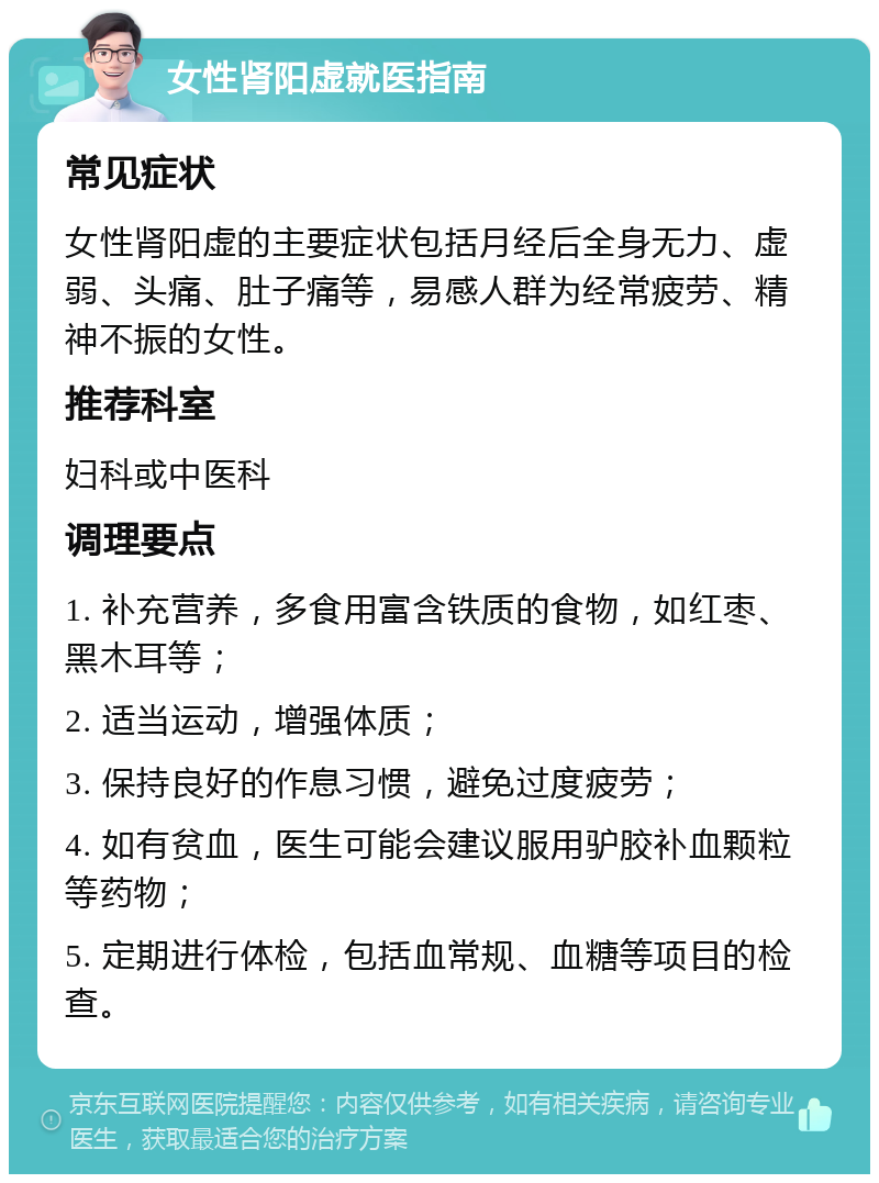 女性肾阳虚就医指南 常见症状 女性肾阳虚的主要症状包括月经后全身无力、虚弱、头痛、肚子痛等，易感人群为经常疲劳、精神不振的女性。 推荐科室 妇科或中医科 调理要点 1. 补充营养，多食用富含铁质的食物，如红枣、黑木耳等； 2. 适当运动，增强体质； 3. 保持良好的作息习惯，避免过度疲劳； 4. 如有贫血，医生可能会建议服用驴胶补血颗粒等药物； 5. 定期进行体检，包括血常规、血糖等项目的检查。