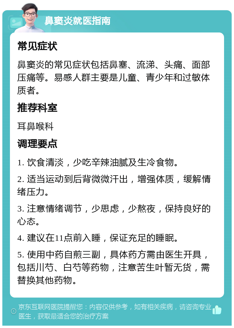 鼻窦炎就医指南 常见症状 鼻窦炎的常见症状包括鼻塞、流涕、头痛、面部压痛等。易感人群主要是儿童、青少年和过敏体质者。 推荐科室 耳鼻喉科 调理要点 1. 饮食清淡，少吃辛辣油腻及生冷食物。 2. 适当运动到后背微微汗出，增强体质，缓解情绪压力。 3. 注意情绪调节，少思虑，少熬夜，保持良好的心态。 4. 建议在11点前入睡，保证充足的睡眠。 5. 使用中药自煎三副，具体药方需由医生开具，包括川芍、白芍等药物，注意苦生叶暂无货，需替换其他药物。