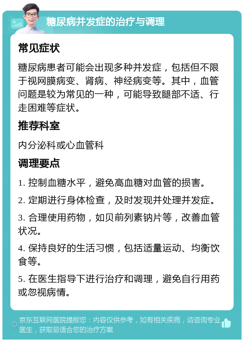 糖尿病并发症的治疗与调理 常见症状 糖尿病患者可能会出现多种并发症，包括但不限于视网膜病变、肾病、神经病变等。其中，血管问题是较为常见的一种，可能导致腿部不适、行走困难等症状。 推荐科室 内分泌科或心血管科 调理要点 1. 控制血糖水平，避免高血糖对血管的损害。 2. 定期进行身体检查，及时发现并处理并发症。 3. 合理使用药物，如贝前列素钠片等，改善血管状况。 4. 保持良好的生活习惯，包括适量运动、均衡饮食等。 5. 在医生指导下进行治疗和调理，避免自行用药或忽视病情。