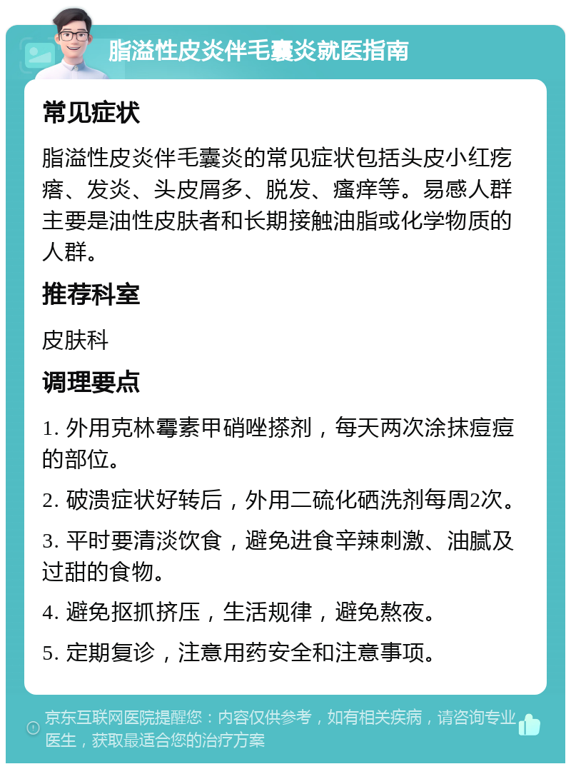 脂溢性皮炎伴毛囊炎就医指南 常见症状 脂溢性皮炎伴毛囊炎的常见症状包括头皮小红疙瘩、发炎、头皮屑多、脱发、瘙痒等。易感人群主要是油性皮肤者和长期接触油脂或化学物质的人群。 推荐科室 皮肤科 调理要点 1. 外用克林霉素甲硝唑搽剂，每天两次涂抹痘痘的部位。 2. 破溃症状好转后，外用二硫化硒洗剂每周2次。 3. 平时要清淡饮食，避免进食辛辣刺激、油腻及过甜的食物。 4. 避免抠抓挤压，生活规律，避免熬夜。 5. 定期复诊，注意用药安全和注意事项。