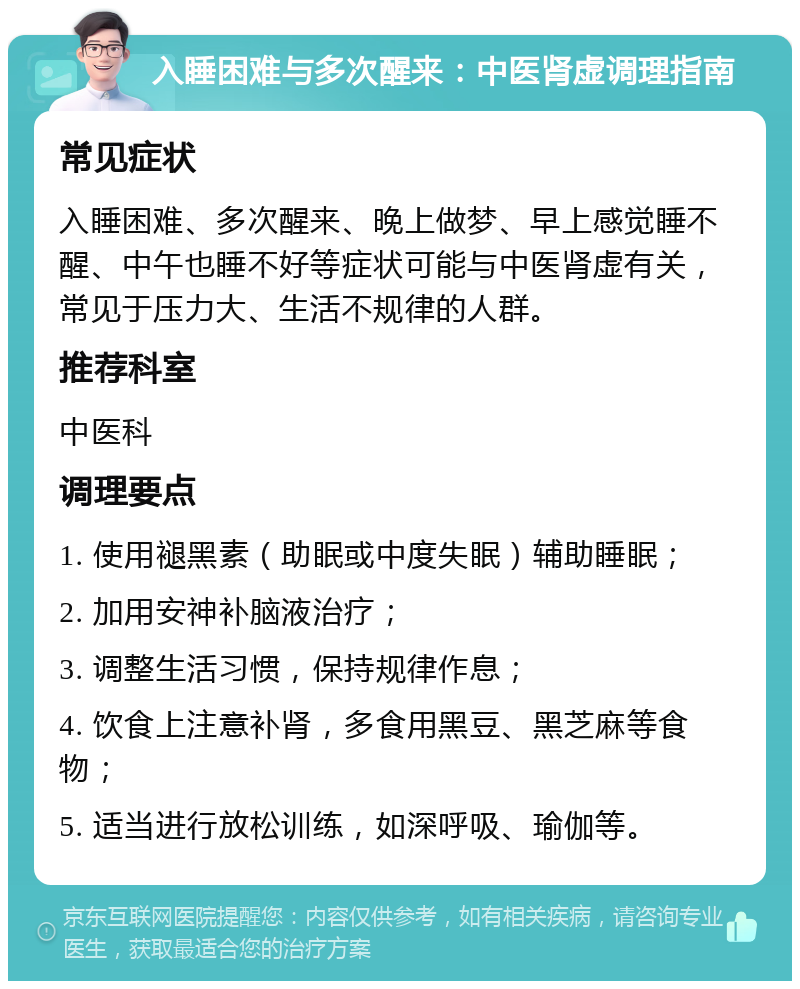 入睡困难与多次醒来：中医肾虚调理指南 常见症状 入睡困难、多次醒来、晚上做梦、早上感觉睡不醒、中午也睡不好等症状可能与中医肾虚有关，常见于压力大、生活不规律的人群。 推荐科室 中医科 调理要点 1. 使用褪黑素（助眠或中度失眠）辅助睡眠； 2. 加用安神补脑液治疗； 3. 调整生活习惯，保持规律作息； 4. 饮食上注意补肾，多食用黑豆、黑芝麻等食物； 5. 适当进行放松训练，如深呼吸、瑜伽等。