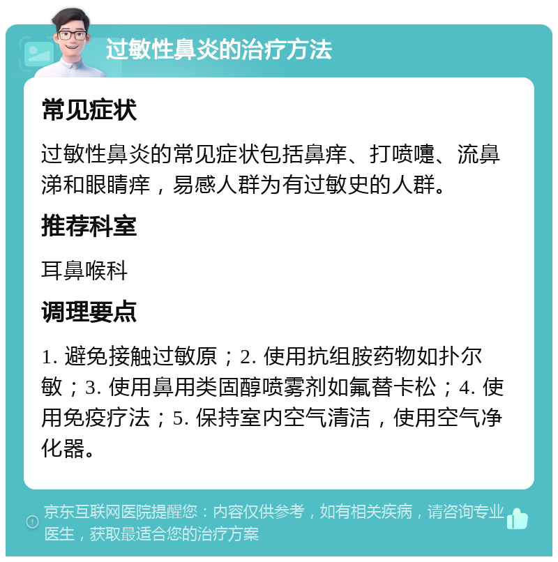 过敏性鼻炎的治疗方法 常见症状 过敏性鼻炎的常见症状包括鼻痒、打喷嚏、流鼻涕和眼睛痒，易感人群为有过敏史的人群。 推荐科室 耳鼻喉科 调理要点 1. 避免接触过敏原；2. 使用抗组胺药物如扑尔敏；3. 使用鼻用类固醇喷雾剂如氟替卡松；4. 使用免疫疗法；5. 保持室内空气清洁，使用空气净化器。