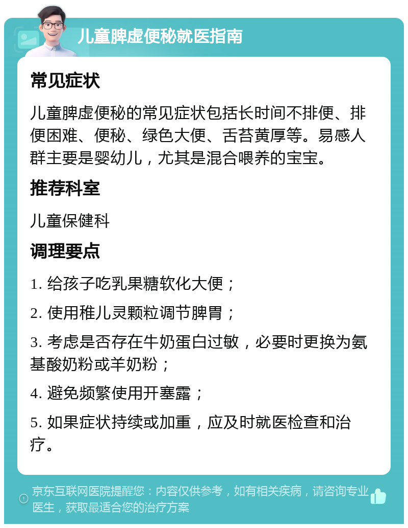 儿童脾虚便秘就医指南 常见症状 儿童脾虚便秘的常见症状包括长时间不排便、排便困难、便秘、绿色大便、舌苔黄厚等。易感人群主要是婴幼儿，尤其是混合喂养的宝宝。 推荐科室 儿童保健科 调理要点 1. 给孩子吃乳果糖软化大便； 2. 使用稚儿灵颗粒调节脾胃； 3. 考虑是否存在牛奶蛋白过敏，必要时更换为氨基酸奶粉或羊奶粉； 4. 避免频繁使用开塞露； 5. 如果症状持续或加重，应及时就医检查和治疗。