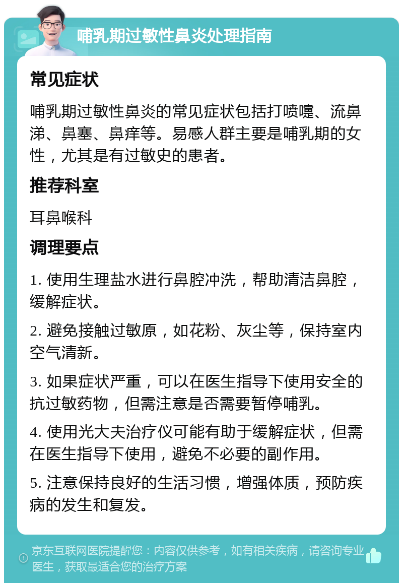 哺乳期过敏性鼻炎处理指南 常见症状 哺乳期过敏性鼻炎的常见症状包括打喷嚏、流鼻涕、鼻塞、鼻痒等。易感人群主要是哺乳期的女性，尤其是有过敏史的患者。 推荐科室 耳鼻喉科 调理要点 1. 使用生理盐水进行鼻腔冲洗，帮助清洁鼻腔，缓解症状。 2. 避免接触过敏原，如花粉、灰尘等，保持室内空气清新。 3. 如果症状严重，可以在医生指导下使用安全的抗过敏药物，但需注意是否需要暂停哺乳。 4. 使用光大夫治疗仪可能有助于缓解症状，但需在医生指导下使用，避免不必要的副作用。 5. 注意保持良好的生活习惯，增强体质，预防疾病的发生和复发。