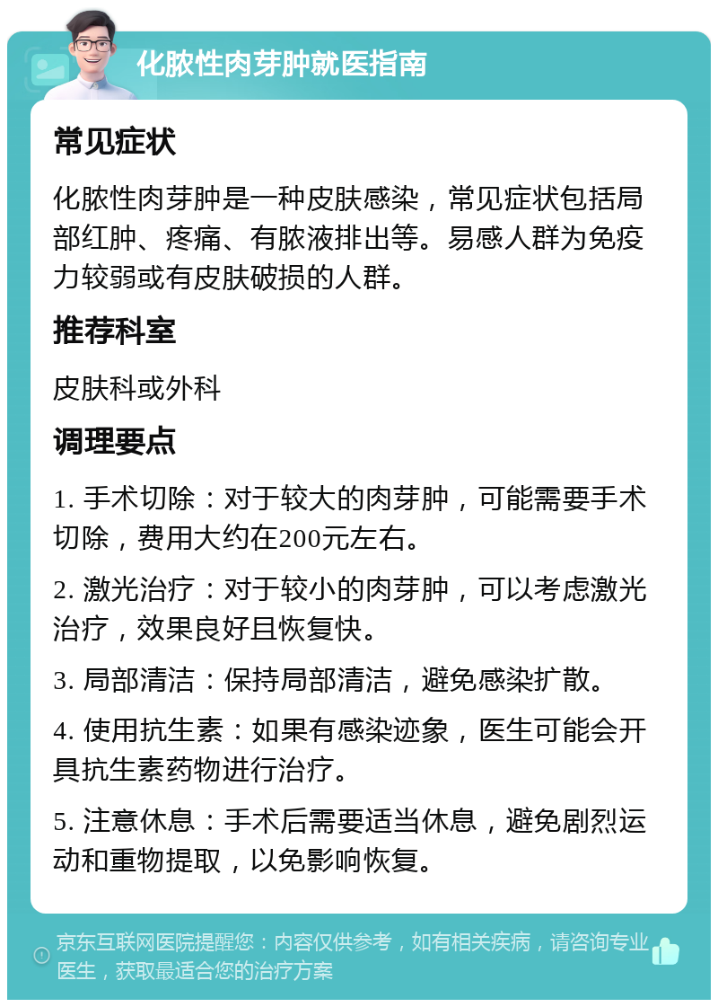 化脓性肉芽肿就医指南 常见症状 化脓性肉芽肿是一种皮肤感染，常见症状包括局部红肿、疼痛、有脓液排出等。易感人群为免疫力较弱或有皮肤破损的人群。 推荐科室 皮肤科或外科 调理要点 1. 手术切除：对于较大的肉芽肿，可能需要手术切除，费用大约在200元左右。 2. 激光治疗：对于较小的肉芽肿，可以考虑激光治疗，效果良好且恢复快。 3. 局部清洁：保持局部清洁，避免感染扩散。 4. 使用抗生素：如果有感染迹象，医生可能会开具抗生素药物进行治疗。 5. 注意休息：手术后需要适当休息，避免剧烈运动和重物提取，以免影响恢复。