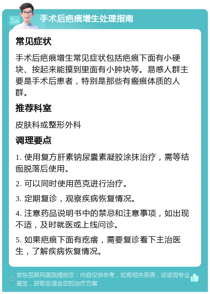 手术后疤痕增生处理指南 常见症状 手术后疤痕增生常见症状包括疤痕下面有小硬块、按起来能摸到里面有小肿块等。易感人群主要是手术后患者，特别是那些有瘢痕体质的人群。 推荐科室 皮肤科或整形外科 调理要点 1. 使用复方肝素钠尿囊素凝胶涂抹治疗，需等结痂脱落后使用。 2. 可以同时使用芭克进行治疗。 3. 定期复诊，观察疾病恢复情况。 4. 注意药品说明书中的禁忌和注意事项，如出现不适，及时就医或上线问诊。 5. 如果疤痕下面有疙瘩，需要复诊看下主治医生，了解疾病恢复情况。