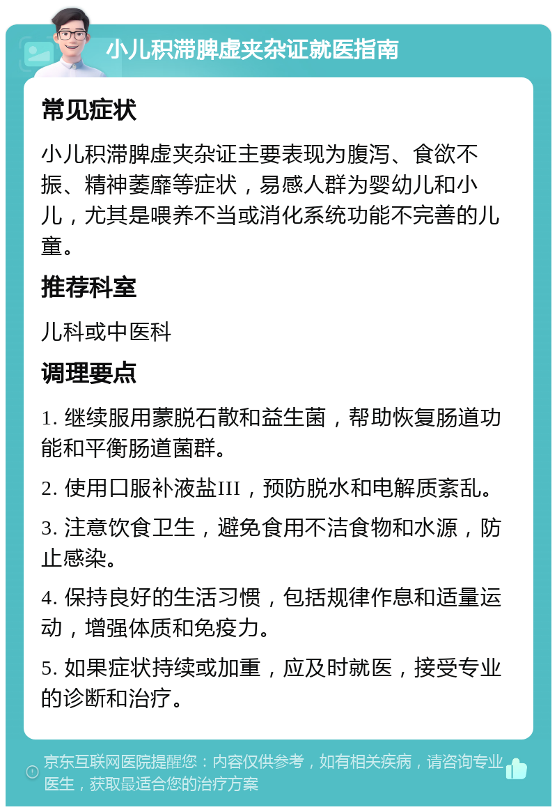 小儿积滞脾虚夹杂证就医指南 常见症状 小儿积滞脾虚夹杂证主要表现为腹泻、食欲不振、精神萎靡等症状，易感人群为婴幼儿和小儿，尤其是喂养不当或消化系统功能不完善的儿童。 推荐科室 儿科或中医科 调理要点 1. 继续服用蒙脱石散和益生菌，帮助恢复肠道功能和平衡肠道菌群。 2. 使用口服补液盐III，预防脱水和电解质紊乱。 3. 注意饮食卫生，避免食用不洁食物和水源，防止感染。 4. 保持良好的生活习惯，包括规律作息和适量运动，增强体质和免疫力。 5. 如果症状持续或加重，应及时就医，接受专业的诊断和治疗。