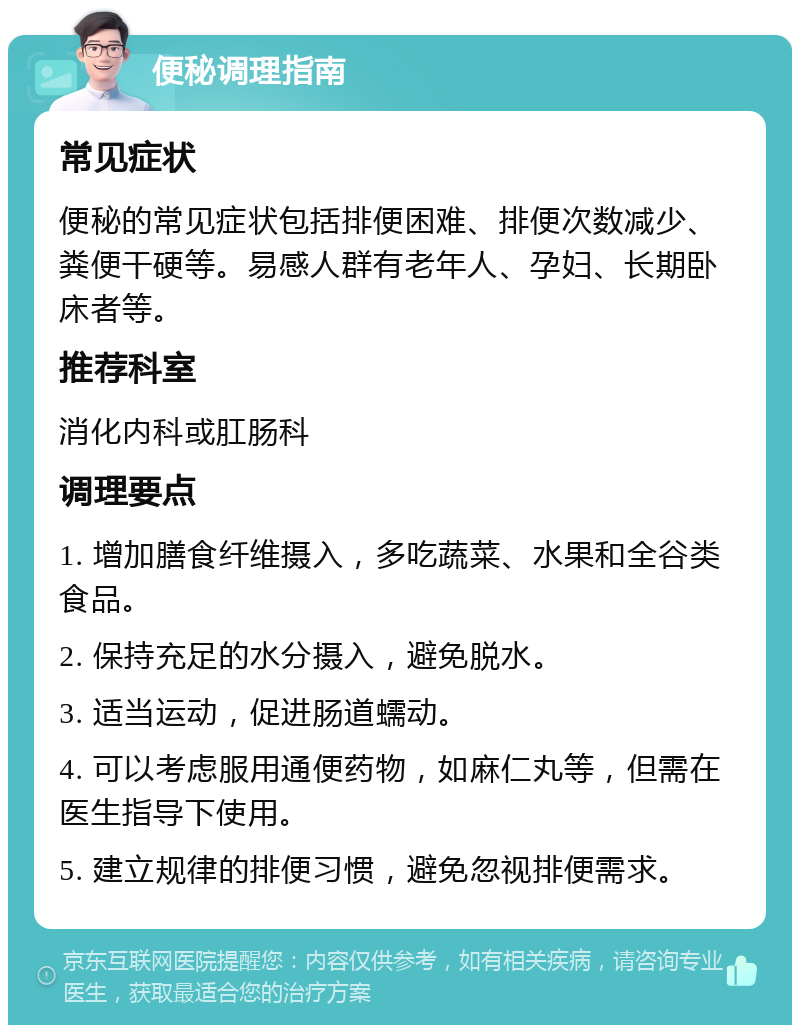 便秘调理指南 常见症状 便秘的常见症状包括排便困难、排便次数减少、粪便干硬等。易感人群有老年人、孕妇、长期卧床者等。 推荐科室 消化内科或肛肠科 调理要点 1. 增加膳食纤维摄入，多吃蔬菜、水果和全谷类食品。 2. 保持充足的水分摄入，避免脱水。 3. 适当运动，促进肠道蠕动。 4. 可以考虑服用通便药物，如麻仁丸等，但需在医生指导下使用。 5. 建立规律的排便习惯，避免忽视排便需求。