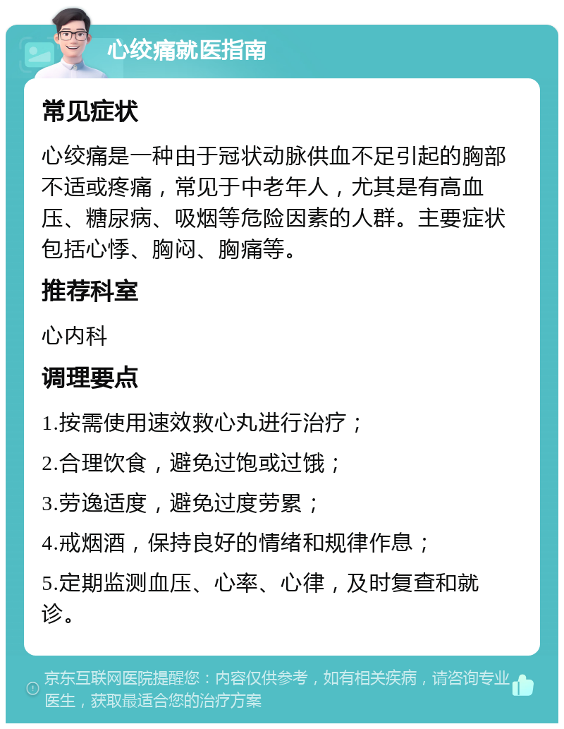 心绞痛就医指南 常见症状 心绞痛是一种由于冠状动脉供血不足引起的胸部不适或疼痛，常见于中老年人，尤其是有高血压、糖尿病、吸烟等危险因素的人群。主要症状包括心悸、胸闷、胸痛等。 推荐科室 心内科 调理要点 1.按需使用速效救心丸进行治疗； 2.合理饮食，避免过饱或过饿； 3.劳逸适度，避免过度劳累； 4.戒烟酒，保持良好的情绪和规律作息； 5.定期监测血压、心率、心律，及时复查和就诊。