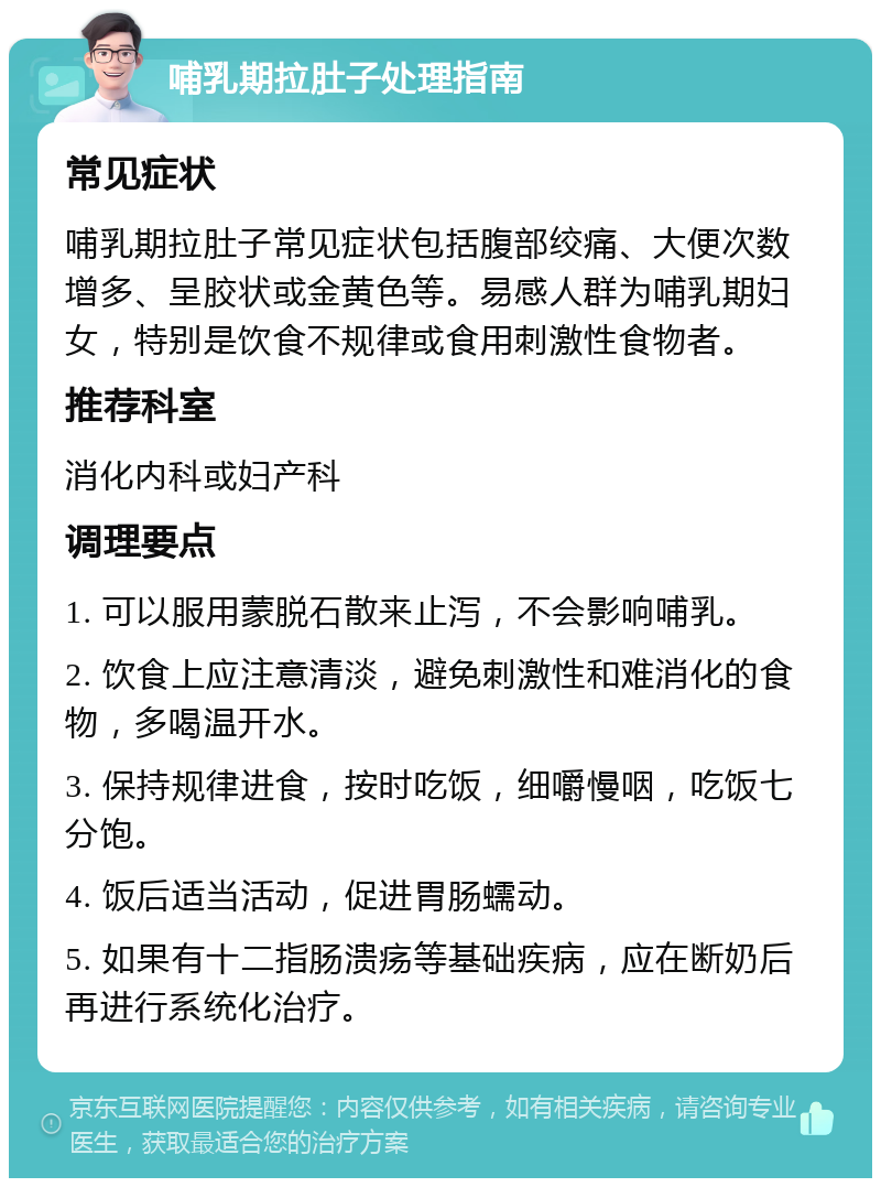 哺乳期拉肚子处理指南 常见症状 哺乳期拉肚子常见症状包括腹部绞痛、大便次数增多、呈胶状或金黄色等。易感人群为哺乳期妇女，特别是饮食不规律或食用刺激性食物者。 推荐科室 消化内科或妇产科 调理要点 1. 可以服用蒙脱石散来止泻，不会影响哺乳。 2. 饮食上应注意清淡，避免刺激性和难消化的食物，多喝温开水。 3. 保持规律进食，按时吃饭，细嚼慢咽，吃饭七分饱。 4. 饭后适当活动，促进胃肠蠕动。 5. 如果有十二指肠溃疡等基础疾病，应在断奶后再进行系统化治疗。