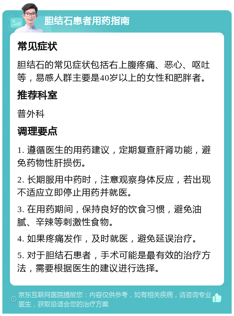 胆结石患者用药指南 常见症状 胆结石的常见症状包括右上腹疼痛、恶心、呕吐等，易感人群主要是40岁以上的女性和肥胖者。 推荐科室 普外科 调理要点 1. 遵循医生的用药建议，定期复查肝肾功能，避免药物性肝损伤。 2. 长期服用中药时，注意观察身体反应，若出现不适应立即停止用药并就医。 3. 在用药期间，保持良好的饮食习惯，避免油腻、辛辣等刺激性食物。 4. 如果疼痛发作，及时就医，避免延误治疗。 5. 对于胆结石患者，手术可能是最有效的治疗方法，需要根据医生的建议进行选择。