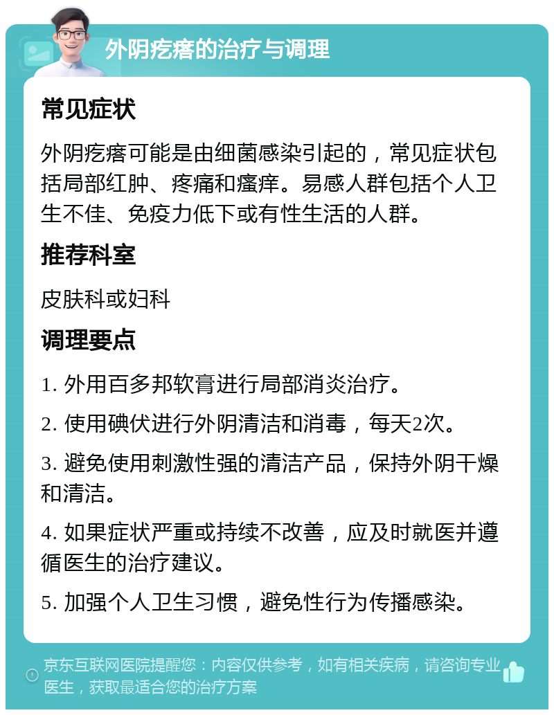 外阴疙瘩的治疗与调理 常见症状 外阴疙瘩可能是由细菌感染引起的，常见症状包括局部红肿、疼痛和瘙痒。易感人群包括个人卫生不佳、免疫力低下或有性生活的人群。 推荐科室 皮肤科或妇科 调理要点 1. 外用百多邦软膏进行局部消炎治疗。 2. 使用碘伏进行外阴清洁和消毒，每天2次。 3. 避免使用刺激性强的清洁产品，保持外阴干燥和清洁。 4. 如果症状严重或持续不改善，应及时就医并遵循医生的治疗建议。 5. 加强个人卫生习惯，避免性行为传播感染。