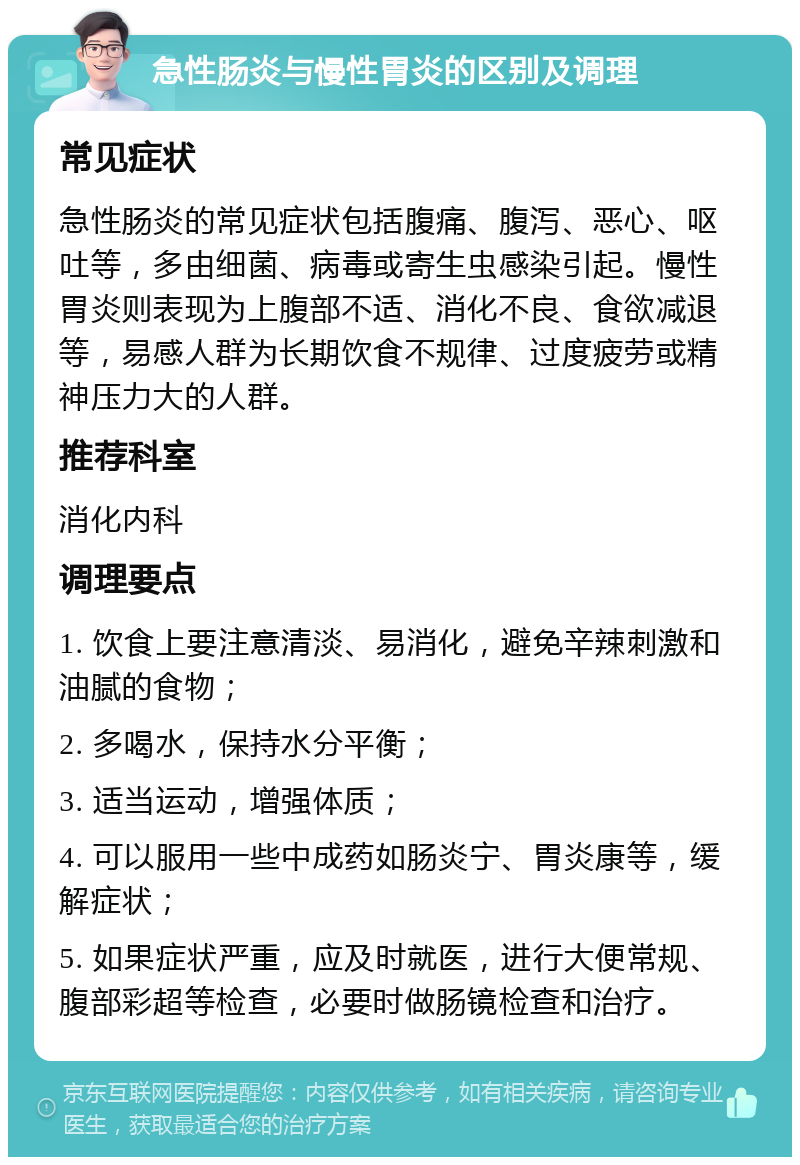 急性肠炎与慢性胃炎的区别及调理 常见症状 急性肠炎的常见症状包括腹痛、腹泻、恶心、呕吐等，多由细菌、病毒或寄生虫感染引起。慢性胃炎则表现为上腹部不适、消化不良、食欲减退等，易感人群为长期饮食不规律、过度疲劳或精神压力大的人群。 推荐科室 消化内科 调理要点 1. 饮食上要注意清淡、易消化，避免辛辣刺激和油腻的食物； 2. 多喝水，保持水分平衡； 3. 适当运动，增强体质； 4. 可以服用一些中成药如肠炎宁、胃炎康等，缓解症状； 5. 如果症状严重，应及时就医，进行大便常规、腹部彩超等检查，必要时做肠镜检查和治疗。