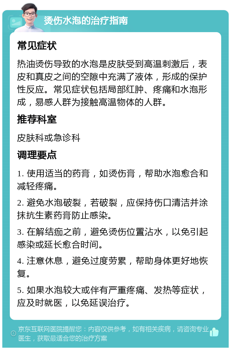 烫伤水泡的治疗指南 常见症状 热油烫伤导致的水泡是皮肤受到高温刺激后，表皮和真皮之间的空隙中充满了液体，形成的保护性反应。常见症状包括局部红肿、疼痛和水泡形成，易感人群为接触高温物体的人群。 推荐科室 皮肤科或急诊科 调理要点 1. 使用适当的药膏，如烫伤膏，帮助水泡愈合和减轻疼痛。 2. 避免水泡破裂，若破裂，应保持伤口清洁并涂抹抗生素药膏防止感染。 3. 在解结痂之前，避免烫伤位置沾水，以免引起感染或延长愈合时间。 4. 注意休息，避免过度劳累，帮助身体更好地恢复。 5. 如果水泡较大或伴有严重疼痛、发热等症状，应及时就医，以免延误治疗。