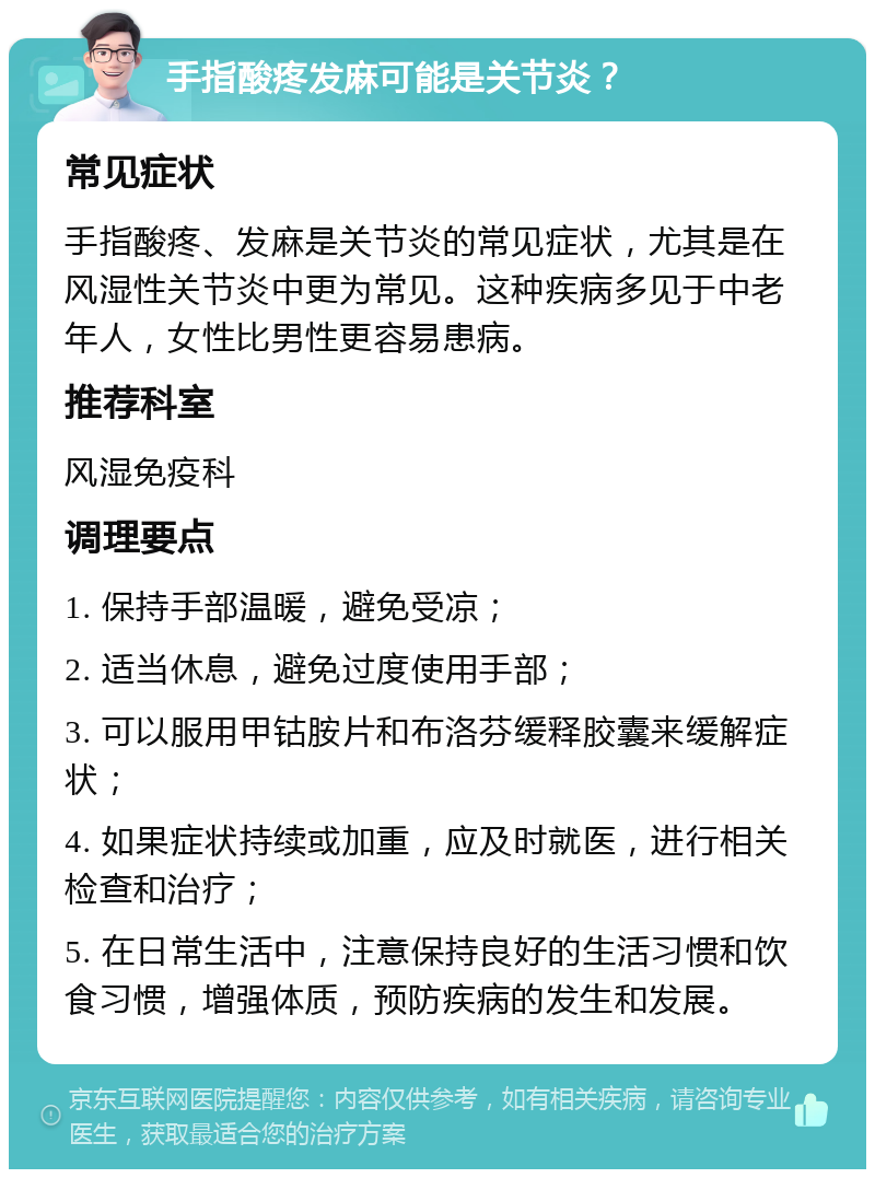 手指酸疼发麻可能是关节炎？ 常见症状 手指酸疼、发麻是关节炎的常见症状，尤其是在风湿性关节炎中更为常见。这种疾病多见于中老年人，女性比男性更容易患病。 推荐科室 风湿免疫科 调理要点 1. 保持手部温暖，避免受凉； 2. 适当休息，避免过度使用手部； 3. 可以服用甲钴胺片和布洛芬缓释胶囊来缓解症状； 4. 如果症状持续或加重，应及时就医，进行相关检查和治疗； 5. 在日常生活中，注意保持良好的生活习惯和饮食习惯，增强体质，预防疾病的发生和发展。