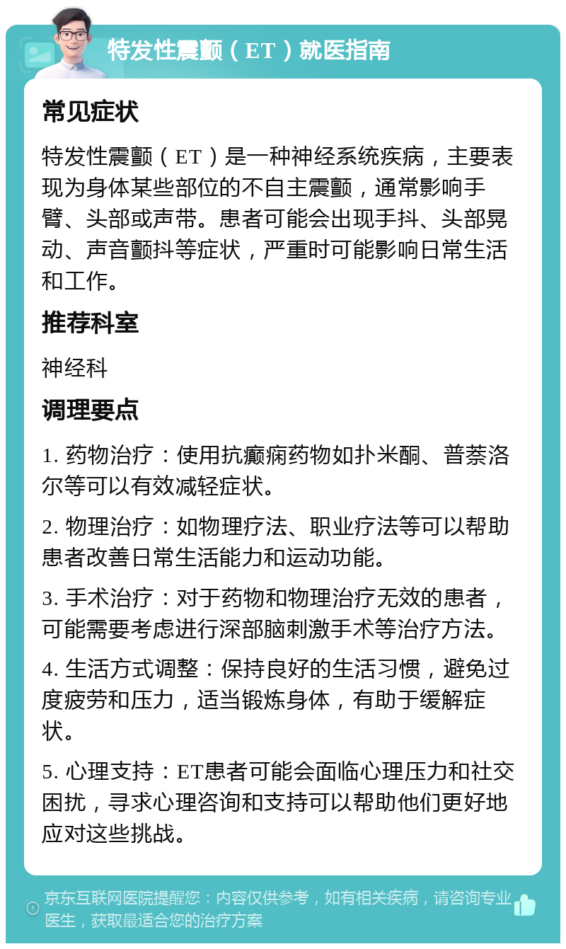 特发性震颤（ET）就医指南 常见症状 特发性震颤（ET）是一种神经系统疾病，主要表现为身体某些部位的不自主震颤，通常影响手臂、头部或声带。患者可能会出现手抖、头部晃动、声音颤抖等症状，严重时可能影响日常生活和工作。 推荐科室 神经科 调理要点 1. 药物治疗：使用抗癫痫药物如扑米酮、普萘洛尔等可以有效减轻症状。 2. 物理治疗：如物理疗法、职业疗法等可以帮助患者改善日常生活能力和运动功能。 3. 手术治疗：对于药物和物理治疗无效的患者，可能需要考虑进行深部脑刺激手术等治疗方法。 4. 生活方式调整：保持良好的生活习惯，避免过度疲劳和压力，适当锻炼身体，有助于缓解症状。 5. 心理支持：ET患者可能会面临心理压力和社交困扰，寻求心理咨询和支持可以帮助他们更好地应对这些挑战。