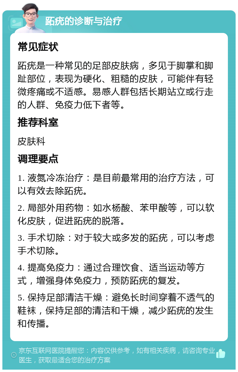 跖疣的诊断与治疗 常见症状 跖疣是一种常见的足部皮肤病，多见于脚掌和脚趾部位，表现为硬化、粗糙的皮肤，可能伴有轻微疼痛或不适感。易感人群包括长期站立或行走的人群、免疫力低下者等。 推荐科室 皮肤科 调理要点 1. 液氮冷冻治疗：是目前最常用的治疗方法，可以有效去除跖疣。 2. 局部外用药物：如水杨酸、苯甲酸等，可以软化皮肤，促进跖疣的脱落。 3. 手术切除：对于较大或多发的跖疣，可以考虑手术切除。 4. 提高免疫力：通过合理饮食、适当运动等方式，增强身体免疫力，预防跖疣的复发。 5. 保持足部清洁干燥：避免长时间穿着不透气的鞋袜，保持足部的清洁和干燥，减少跖疣的发生和传播。