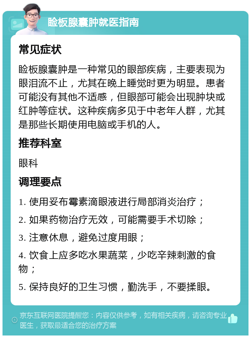 睑板腺囊肿就医指南 常见症状 睑板腺囊肿是一种常见的眼部疾病，主要表现为眼泪流不止，尤其在晚上睡觉时更为明显。患者可能没有其他不适感，但眼部可能会出现肿块或红肿等症状。这种疾病多见于中老年人群，尤其是那些长期使用电脑或手机的人。 推荐科室 眼科 调理要点 1. 使用妥布霉素滴眼液进行局部消炎治疗； 2. 如果药物治疗无效，可能需要手术切除； 3. 注意休息，避免过度用眼； 4. 饮食上应多吃水果蔬菜，少吃辛辣刺激的食物； 5. 保持良好的卫生习惯，勤洗手，不要揉眼。