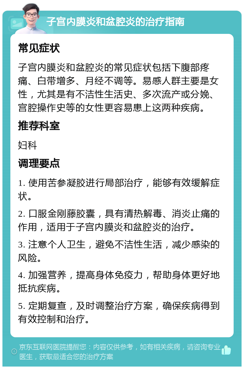 子宫内膜炎和盆腔炎的治疗指南 常见症状 子宫内膜炎和盆腔炎的常见症状包括下腹部疼痛、白带增多、月经不调等。易感人群主要是女性，尤其是有不洁性生活史、多次流产或分娩、宫腔操作史等的女性更容易患上这两种疾病。 推荐科室 妇科 调理要点 1. 使用苦参凝胶进行局部治疗，能够有效缓解症状。 2. 口服金刚藤胶囊，具有清热解毒、消炎止痛的作用，适用于子宫内膜炎和盆腔炎的治疗。 3. 注意个人卫生，避免不洁性生活，减少感染的风险。 4. 加强营养，提高身体免疫力，帮助身体更好地抵抗疾病。 5. 定期复查，及时调整治疗方案，确保疾病得到有效控制和治疗。