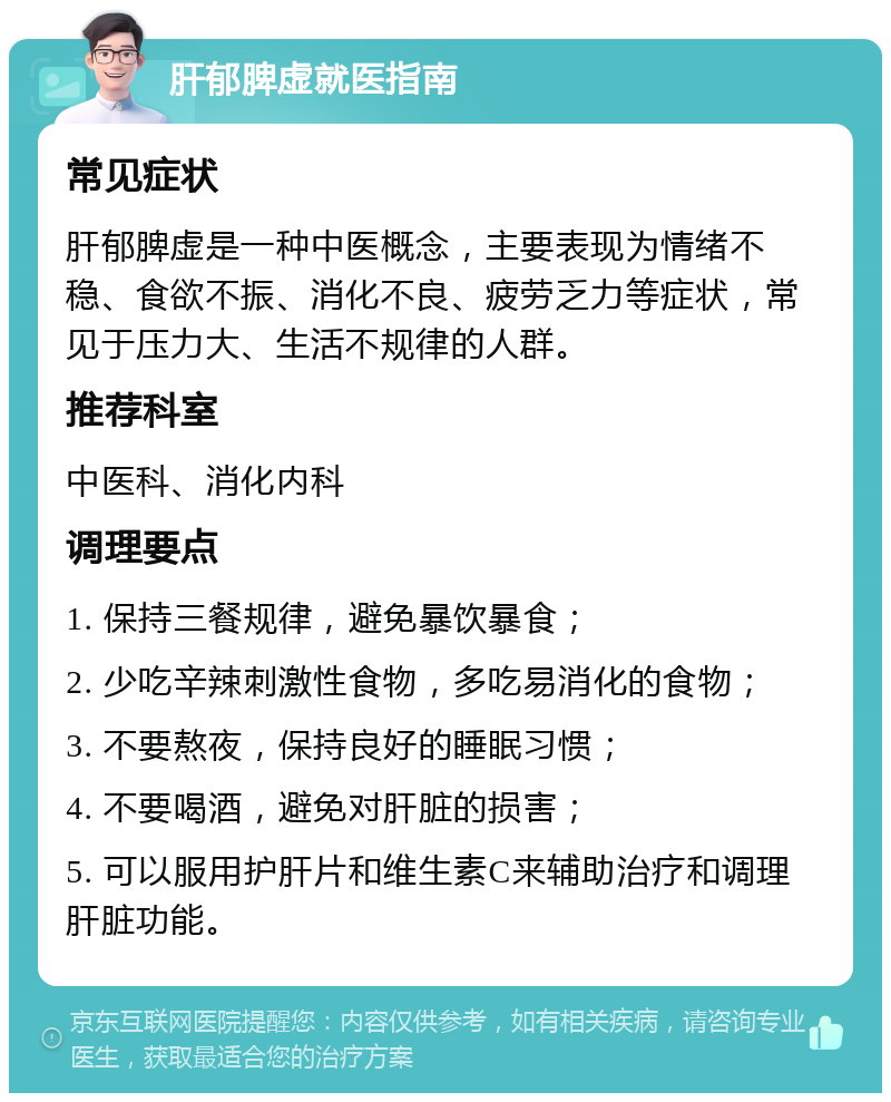 肝郁脾虚就医指南 常见症状 肝郁脾虚是一种中医概念，主要表现为情绪不稳、食欲不振、消化不良、疲劳乏力等症状，常见于压力大、生活不规律的人群。 推荐科室 中医科、消化内科 调理要点 1. 保持三餐规律，避免暴饮暴食； 2. 少吃辛辣刺激性食物，多吃易消化的食物； 3. 不要熬夜，保持良好的睡眠习惯； 4. 不要喝酒，避免对肝脏的损害； 5. 可以服用护肝片和维生素C来辅助治疗和调理肝脏功能。