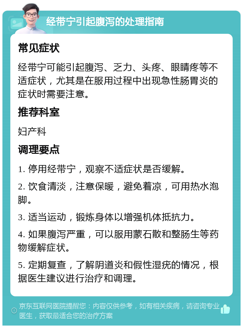 经带宁引起腹泻的处理指南 常见症状 经带宁可能引起腹泻、乏力、头疼、眼睛疼等不适症状，尤其是在服用过程中出现急性肠胃炎的症状时需要注意。 推荐科室 妇产科 调理要点 1. 停用经带宁，观察不适症状是否缓解。 2. 饮食清淡，注意保暖，避免着凉，可用热水泡脚。 3. 适当运动，锻炼身体以增强机体抵抗力。 4. 如果腹泻严重，可以服用蒙石散和整肠生等药物缓解症状。 5. 定期复查，了解阴道炎和假性湿疣的情况，根据医生建议进行治疗和调理。