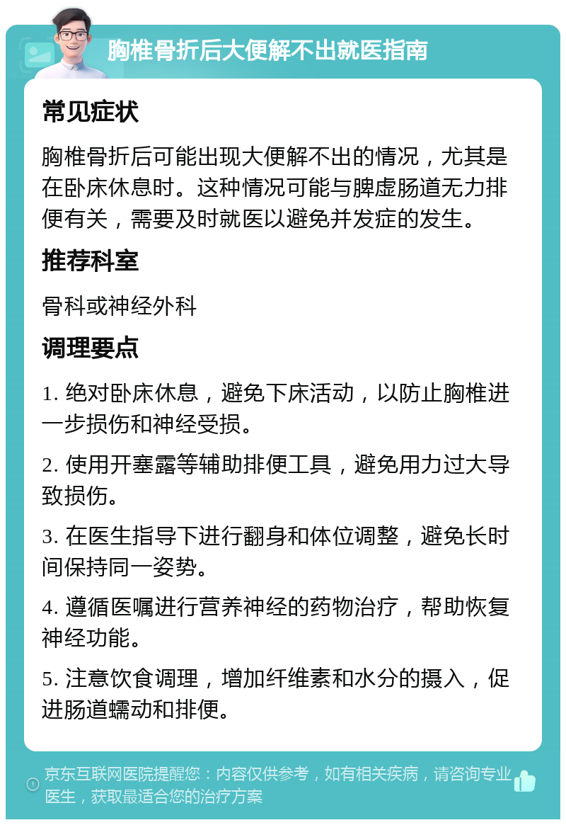 胸椎骨折后大便解不出就医指南 常见症状 胸椎骨折后可能出现大便解不出的情况，尤其是在卧床休息时。这种情况可能与脾虚肠道无力排便有关，需要及时就医以避免并发症的发生。 推荐科室 骨科或神经外科 调理要点 1. 绝对卧床休息，避免下床活动，以防止胸椎进一步损伤和神经受损。 2. 使用开塞露等辅助排便工具，避免用力过大导致损伤。 3. 在医生指导下进行翻身和体位调整，避免长时间保持同一姿势。 4. 遵循医嘱进行营养神经的药物治疗，帮助恢复神经功能。 5. 注意饮食调理，增加纤维素和水分的摄入，促进肠道蠕动和排便。