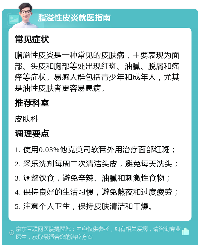 脂溢性皮炎就医指南 常见症状 脂溢性皮炎是一种常见的皮肤病，主要表现为面部、头皮和胸部等处出现红斑、油腻、脱屑和瘙痒等症状。易感人群包括青少年和成年人，尤其是油性皮肤者更容易患病。 推荐科室 皮肤科 调理要点 1. 使用0.03%他克莫司软膏外用治疗面部红斑； 2. 采乐洗剂每周二次清洁头皮，避免每天洗头； 3. 调整饮食，避免辛辣、油腻和刺激性食物； 4. 保持良好的生活习惯，避免熬夜和过度疲劳； 5. 注意个人卫生，保持皮肤清洁和干燥。