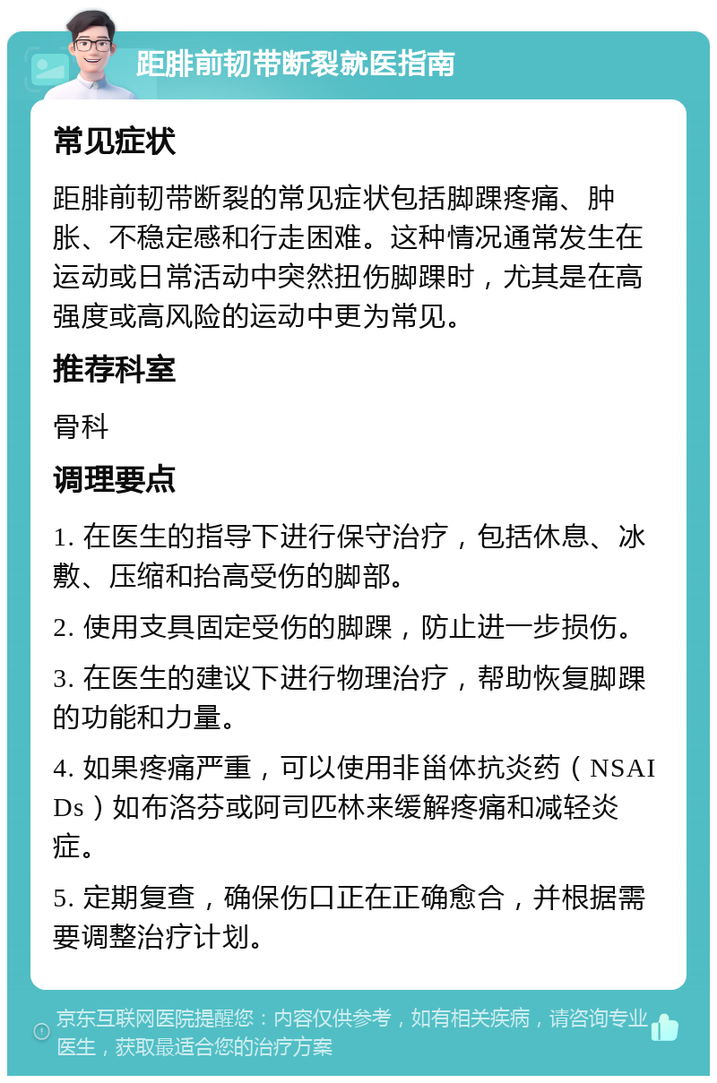 距腓前韧带断裂就医指南 常见症状 距腓前韧带断裂的常见症状包括脚踝疼痛、肿胀、不稳定感和行走困难。这种情况通常发生在运动或日常活动中突然扭伤脚踝时，尤其是在高强度或高风险的运动中更为常见。 推荐科室 骨科 调理要点 1. 在医生的指导下进行保守治疗，包括休息、冰敷、压缩和抬高受伤的脚部。 2. 使用支具固定受伤的脚踝，防止进一步损伤。 3. 在医生的建议下进行物理治疗，帮助恢复脚踝的功能和力量。 4. 如果疼痛严重，可以使用非甾体抗炎药（NSAIDs）如布洛芬或阿司匹林来缓解疼痛和减轻炎症。 5. 定期复查，确保伤口正在正确愈合，并根据需要调整治疗计划。