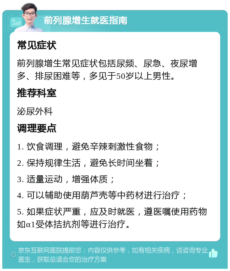 前列腺增生就医指南 常见症状 前列腺增生常见症状包括尿频、尿急、夜尿增多、排尿困难等，多见于50岁以上男性。 推荐科室 泌尿外科 调理要点 1. 饮食调理，避免辛辣刺激性食物； 2. 保持规律生活，避免长时间坐着； 3. 适量运动，增强体质； 4. 可以辅助使用葫芦壳等中药材进行治疗； 5. 如果症状严重，应及时就医，遵医嘱使用药物如α1受体拮抗剂等进行治疗。