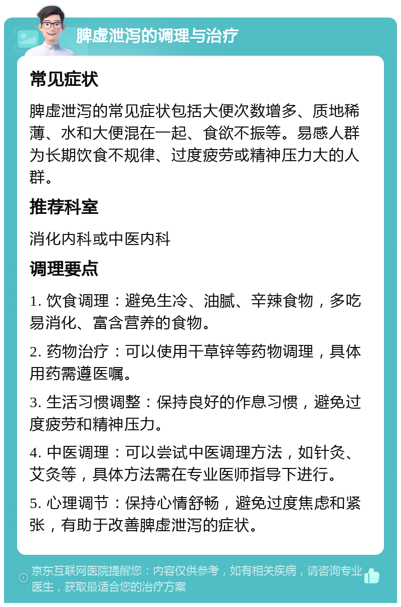 脾虚泄泻的调理与治疗 常见症状 脾虚泄泻的常见症状包括大便次数增多、质地稀薄、水和大便混在一起、食欲不振等。易感人群为长期饮食不规律、过度疲劳或精神压力大的人群。 推荐科室 消化内科或中医内科 调理要点 1. 饮食调理：避免生冷、油腻、辛辣食物，多吃易消化、富含营养的食物。 2. 药物治疗：可以使用干草锌等药物调理，具体用药需遵医嘱。 3. 生活习惯调整：保持良好的作息习惯，避免过度疲劳和精神压力。 4. 中医调理：可以尝试中医调理方法，如针灸、艾灸等，具体方法需在专业医师指导下进行。 5. 心理调节：保持心情舒畅，避免过度焦虑和紧张，有助于改善脾虚泄泻的症状。