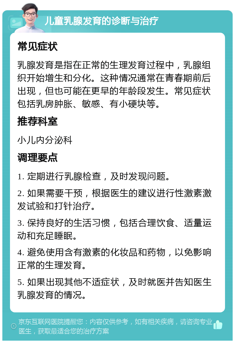 儿童乳腺发育的诊断与治疗 常见症状 乳腺发育是指在正常的生理发育过程中，乳腺组织开始增生和分化。这种情况通常在青春期前后出现，但也可能在更早的年龄段发生。常见症状包括乳房肿胀、敏感、有小硬块等。 推荐科室 小儿内分泌科 调理要点 1. 定期进行乳腺检查，及时发现问题。 2. 如果需要干预，根据医生的建议进行性激素激发试验和打针治疗。 3. 保持良好的生活习惯，包括合理饮食、适量运动和充足睡眠。 4. 避免使用含有激素的化妆品和药物，以免影响正常的生理发育。 5. 如果出现其他不适症状，及时就医并告知医生乳腺发育的情况。