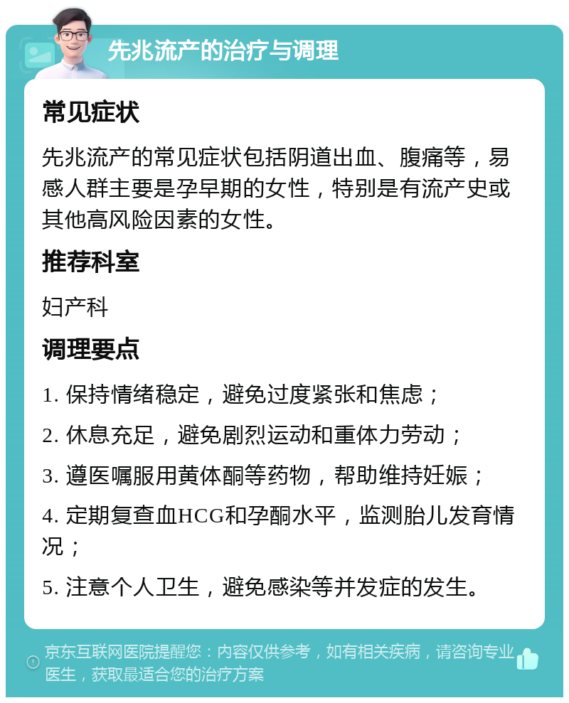 先兆流产的治疗与调理 常见症状 先兆流产的常见症状包括阴道出血、腹痛等，易感人群主要是孕早期的女性，特别是有流产史或其他高风险因素的女性。 推荐科室 妇产科 调理要点 1. 保持情绪稳定，避免过度紧张和焦虑； 2. 休息充足，避免剧烈运动和重体力劳动； 3. 遵医嘱服用黄体酮等药物，帮助维持妊娠； 4. 定期复查血HCG和孕酮水平，监测胎儿发育情况； 5. 注意个人卫生，避免感染等并发症的发生。