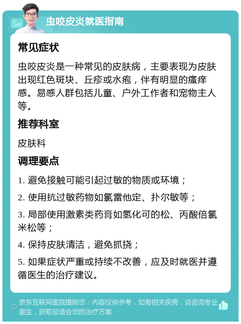 虫咬皮炎就医指南 常见症状 虫咬皮炎是一种常见的皮肤病，主要表现为皮肤出现红色斑块、丘疹或水疱，伴有明显的瘙痒感。易感人群包括儿童、户外工作者和宠物主人等。 推荐科室 皮肤科 调理要点 1. 避免接触可能引起过敏的物质或环境； 2. 使用抗过敏药物如氯雷他定、扑尔敏等； 3. 局部使用激素类药膏如氢化可的松、丙酸倍氯米松等； 4. 保持皮肤清洁，避免抓挠； 5. 如果症状严重或持续不改善，应及时就医并遵循医生的治疗建议。