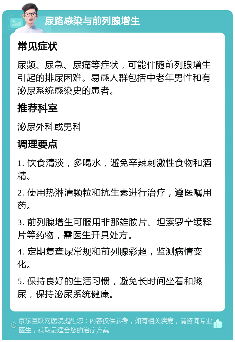 尿路感染与前列腺增生 常见症状 尿频、尿急、尿痛等症状，可能伴随前列腺增生引起的排尿困难。易感人群包括中老年男性和有泌尿系统感染史的患者。 推荐科室 泌尿外科或男科 调理要点 1. 饮食清淡，多喝水，避免辛辣刺激性食物和酒精。 2. 使用热淋清颗粒和抗生素进行治疗，遵医嘱用药。 3. 前列腺增生可服用非那雄胺片、坦索罗辛缓释片等药物，需医生开具处方。 4. 定期复查尿常规和前列腺彩超，监测病情变化。 5. 保持良好的生活习惯，避免长时间坐着和憋尿，保持泌尿系统健康。