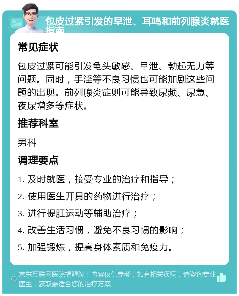 包皮过紧引发的早泄、耳鸣和前列腺炎就医指南 常见症状 包皮过紧可能引发龟头敏感、早泄、勃起无力等问题。同时，手淫等不良习惯也可能加剧这些问题的出现。前列腺炎症则可能导致尿频、尿急、夜尿增多等症状。 推荐科室 男科 调理要点 1. 及时就医，接受专业的治疗和指导； 2. 使用医生开具的药物进行治疗； 3. 进行提肛运动等辅助治疗； 4. 改善生活习惯，避免不良习惯的影响； 5. 加强锻炼，提高身体素质和免疫力。