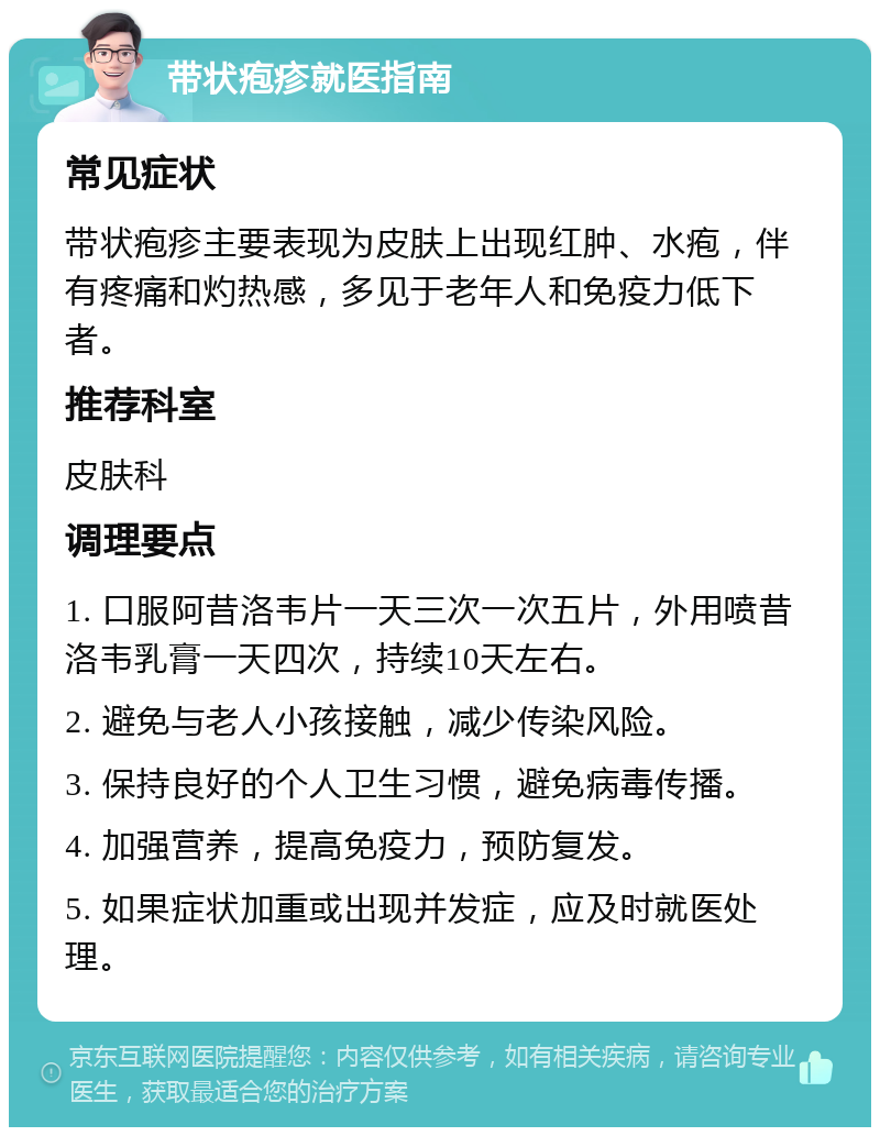 带状疱疹就医指南 常见症状 带状疱疹主要表现为皮肤上出现红肿、水疱，伴有疼痛和灼热感，多见于老年人和免疫力低下者。 推荐科室 皮肤科 调理要点 1. 口服阿昔洛韦片一天三次一次五片，外用喷昔洛韦乳膏一天四次，持续10天左右。 2. 避免与老人小孩接触，减少传染风险。 3. 保持良好的个人卫生习惯，避免病毒传播。 4. 加强营养，提高免疫力，预防复发。 5. 如果症状加重或出现并发症，应及时就医处理。