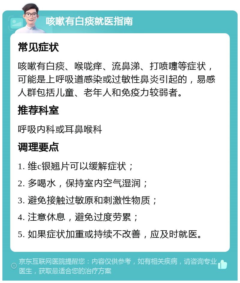 咳嗽有白痰就医指南 常见症状 咳嗽有白痰、喉咙痒、流鼻涕、打喷嚏等症状，可能是上呼吸道感染或过敏性鼻炎引起的，易感人群包括儿童、老年人和免疫力较弱者。 推荐科室 呼吸内科或耳鼻喉科 调理要点 1. 维c银翘片可以缓解症状； 2. 多喝水，保持室内空气湿润； 3. 避免接触过敏原和刺激性物质； 4. 注意休息，避免过度劳累； 5. 如果症状加重或持续不改善，应及时就医。