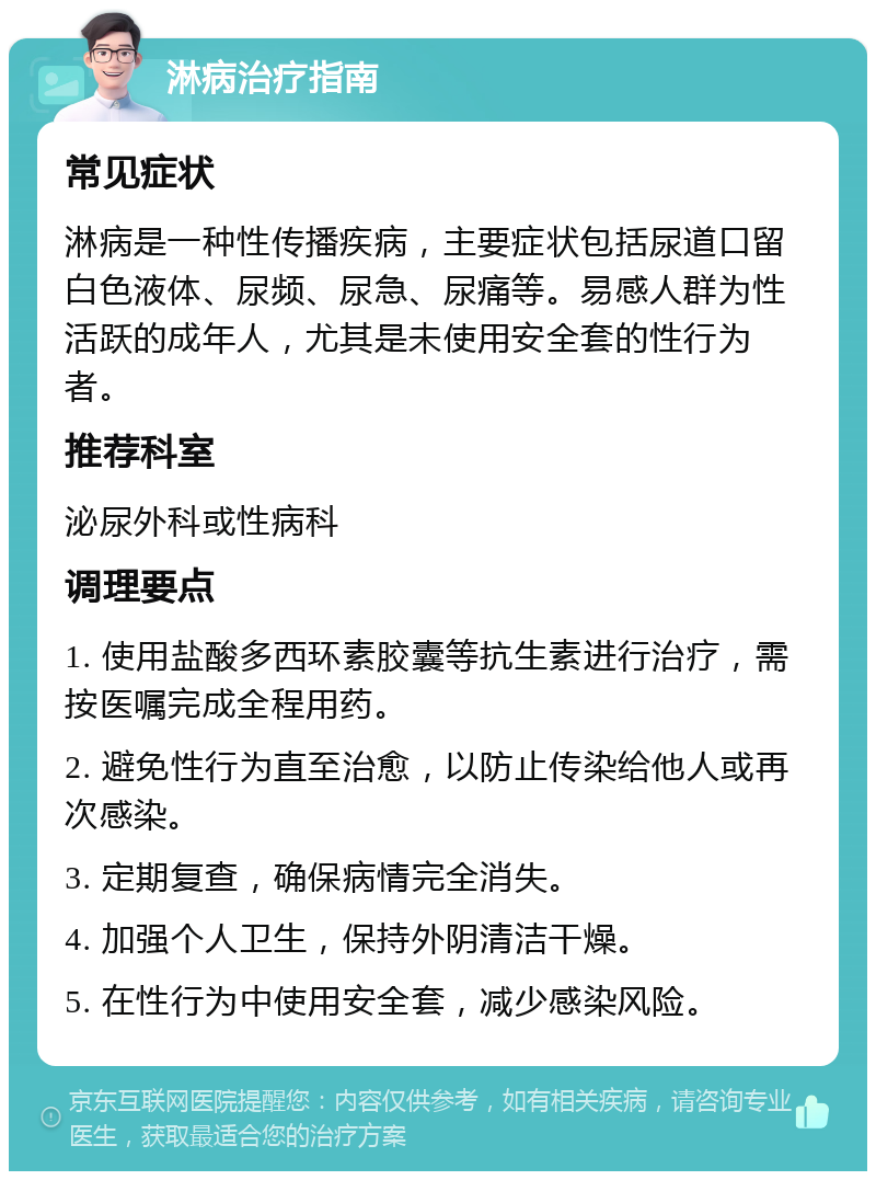 淋病治疗指南 常见症状 淋病是一种性传播疾病，主要症状包括尿道口留白色液体、尿频、尿急、尿痛等。易感人群为性活跃的成年人，尤其是未使用安全套的性行为者。 推荐科室 泌尿外科或性病科 调理要点 1. 使用盐酸多西环素胶囊等抗生素进行治疗，需按医嘱完成全程用药。 2. 避免性行为直至治愈，以防止传染给他人或再次感染。 3. 定期复查，确保病情完全消失。 4. 加强个人卫生，保持外阴清洁干燥。 5. 在性行为中使用安全套，减少感染风险。