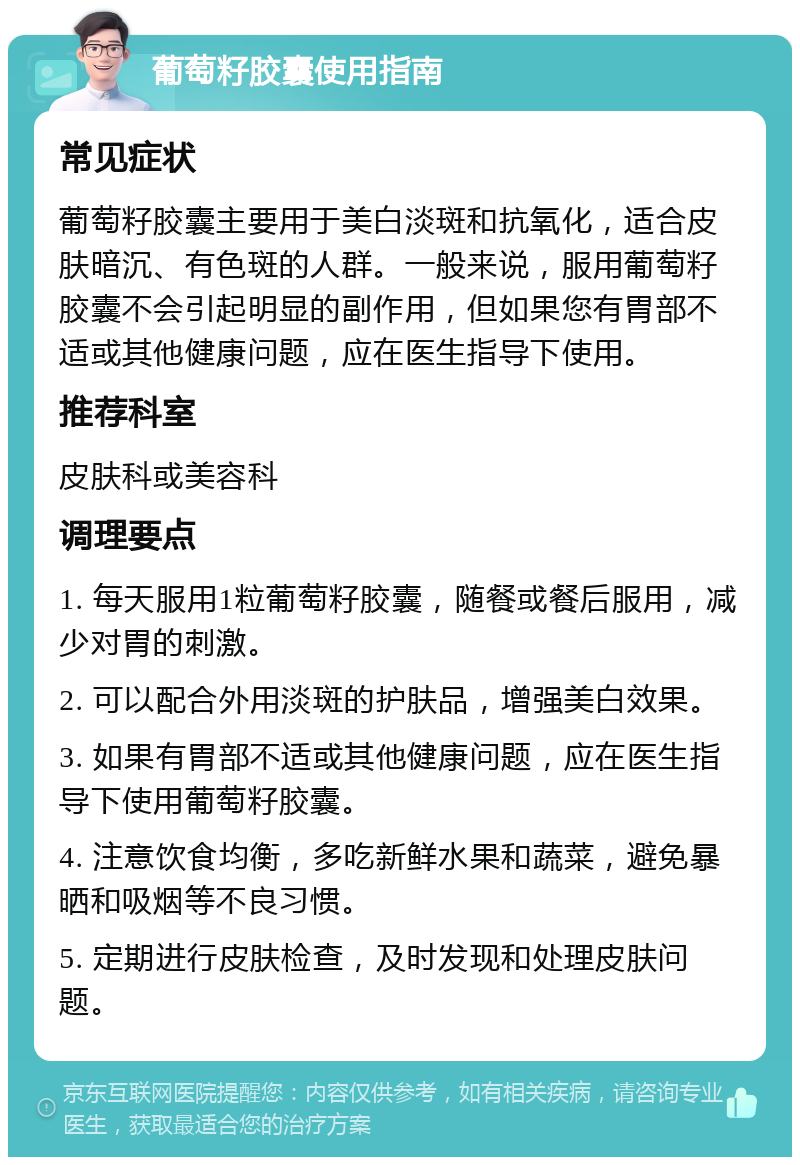 葡萄籽胶囊使用指南 常见症状 葡萄籽胶囊主要用于美白淡斑和抗氧化，适合皮肤暗沉、有色斑的人群。一般来说，服用葡萄籽胶囊不会引起明显的副作用，但如果您有胃部不适或其他健康问题，应在医生指导下使用。 推荐科室 皮肤科或美容科 调理要点 1. 每天服用1粒葡萄籽胶囊，随餐或餐后服用，减少对胃的刺激。 2. 可以配合外用淡斑的护肤品，增强美白效果。 3. 如果有胃部不适或其他健康问题，应在医生指导下使用葡萄籽胶囊。 4. 注意饮食均衡，多吃新鲜水果和蔬菜，避免暴晒和吸烟等不良习惯。 5. 定期进行皮肤检查，及时发现和处理皮肤问题。