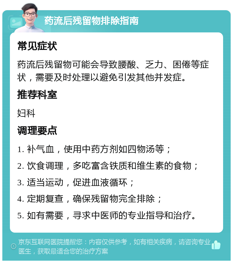 药流后残留物排除指南 常见症状 药流后残留物可能会导致腰酸、乏力、困倦等症状，需要及时处理以避免引发其他并发症。 推荐科室 妇科 调理要点 1. 补气血，使用中药方剂如四物汤等； 2. 饮食调理，多吃富含铁质和维生素的食物； 3. 适当运动，促进血液循环； 4. 定期复查，确保残留物完全排除； 5. 如有需要，寻求中医师的专业指导和治疗。