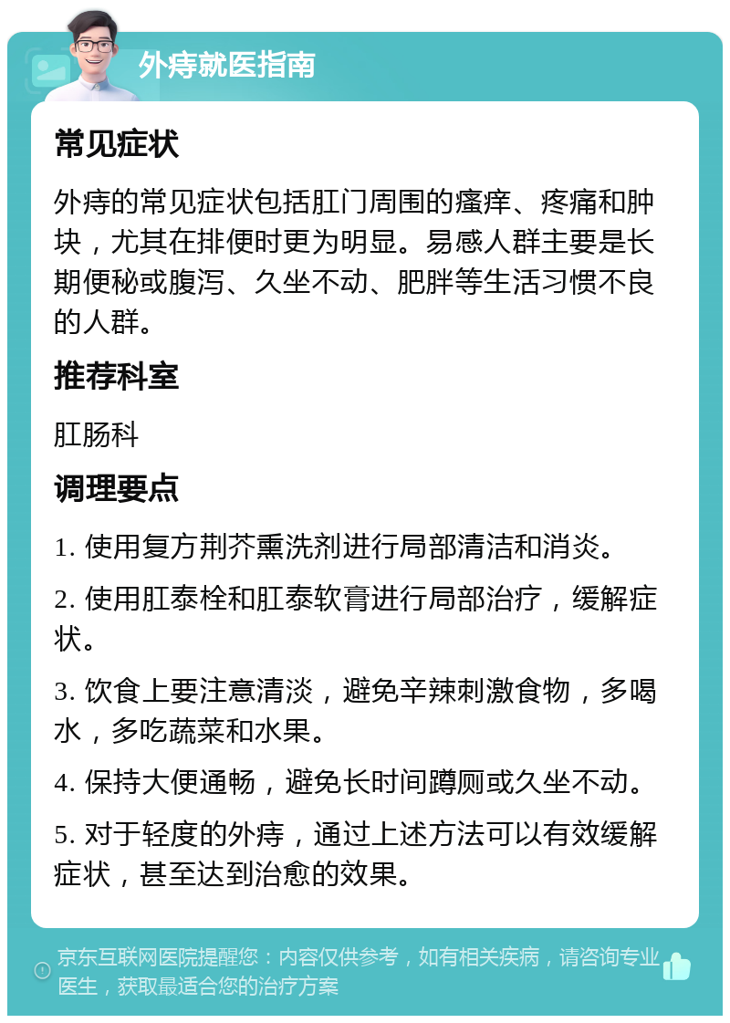 外痔就医指南 常见症状 外痔的常见症状包括肛门周围的瘙痒、疼痛和肿块，尤其在排便时更为明显。易感人群主要是长期便秘或腹泻、久坐不动、肥胖等生活习惯不良的人群。 推荐科室 肛肠科 调理要点 1. 使用复方荆芥熏洗剂进行局部清洁和消炎。 2. 使用肛泰栓和肛泰软膏进行局部治疗，缓解症状。 3. 饮食上要注意清淡，避免辛辣刺激食物，多喝水，多吃蔬菜和水果。 4. 保持大便通畅，避免长时间蹲厕或久坐不动。 5. 对于轻度的外痔，通过上述方法可以有效缓解症状，甚至达到治愈的效果。