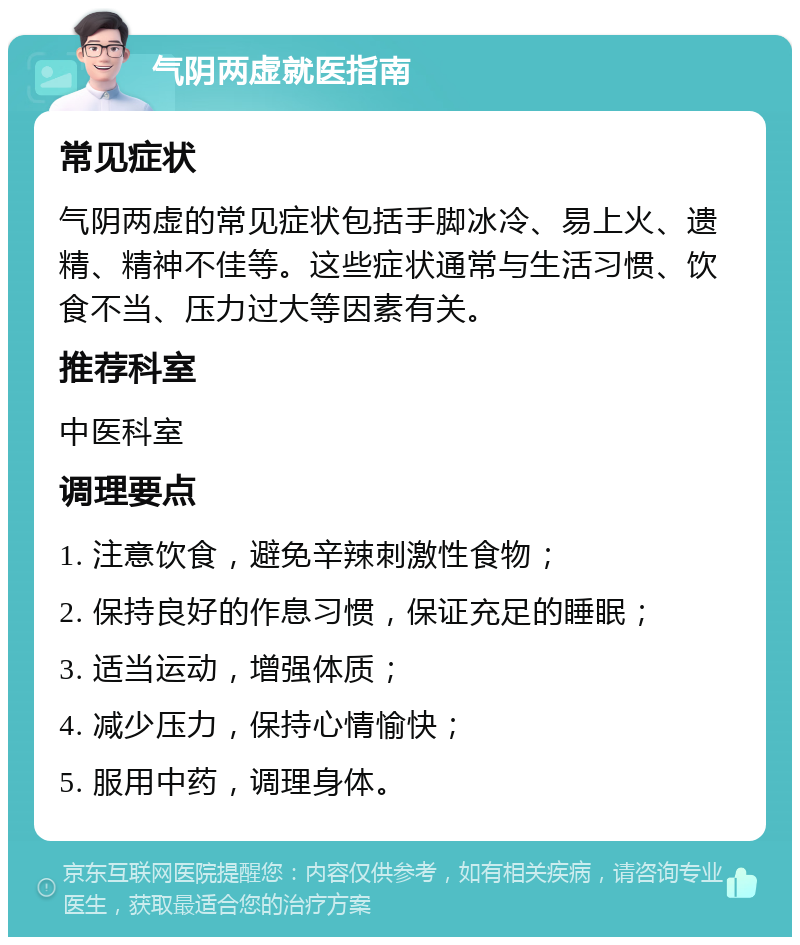 气阴两虚就医指南 常见症状 气阴两虚的常见症状包括手脚冰冷、易上火、遗精、精神不佳等。这些症状通常与生活习惯、饮食不当、压力过大等因素有关。 推荐科室 中医科室 调理要点 1. 注意饮食，避免辛辣刺激性食物； 2. 保持良好的作息习惯，保证充足的睡眠； 3. 适当运动，增强体质； 4. 减少压力，保持心情愉快； 5. 服用中药，调理身体。