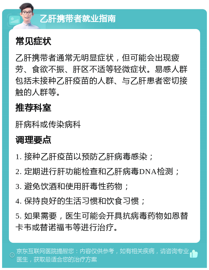 乙肝携带者就业指南 常见症状 乙肝携带者通常无明显症状，但可能会出现疲劳、食欲不振、肝区不适等轻微症状。易感人群包括未接种乙肝疫苗的人群、与乙肝患者密切接触的人群等。 推荐科室 肝病科或传染病科 调理要点 1. 接种乙肝疫苗以预防乙肝病毒感染； 2. 定期进行肝功能检查和乙肝病毒DNA检测； 3. 避免饮酒和使用肝毒性药物； 4. 保持良好的生活习惯和饮食习惯； 5. 如果需要，医生可能会开具抗病毒药物如恩替卡韦或替诺福韦等进行治疗。