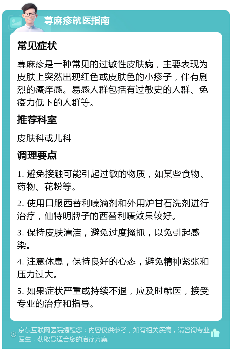 荨麻疹就医指南 常见症状 荨麻疹是一种常见的过敏性皮肤病，主要表现为皮肤上突然出现红色或皮肤色的小疹子，伴有剧烈的瘙痒感。易感人群包括有过敏史的人群、免疫力低下的人群等。 推荐科室 皮肤科或儿科 调理要点 1. 避免接触可能引起过敏的物质，如某些食物、药物、花粉等。 2. 使用口服西替利嗪滴剂和外用炉甘石洗剂进行治疗，仙特明牌子的西替利嗪效果较好。 3. 保持皮肤清洁，避免过度搔抓，以免引起感染。 4. 注意休息，保持良好的心态，避免精神紧张和压力过大。 5. 如果症状严重或持续不退，应及时就医，接受专业的治疗和指导。