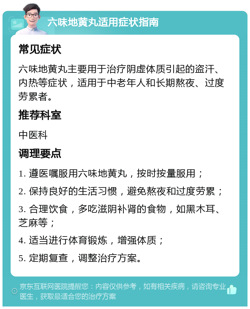 六味地黄丸适用症状指南 常见症状 六味地黄丸主要用于治疗阴虚体质引起的盗汗、内热等症状，适用于中老年人和长期熬夜、过度劳累者。 推荐科室 中医科 调理要点 1. 遵医嘱服用六味地黄丸，按时按量服用； 2. 保持良好的生活习惯，避免熬夜和过度劳累； 3. 合理饮食，多吃滋阴补肾的食物，如黑木耳、芝麻等； 4. 适当进行体育锻炼，增强体质； 5. 定期复查，调整治疗方案。