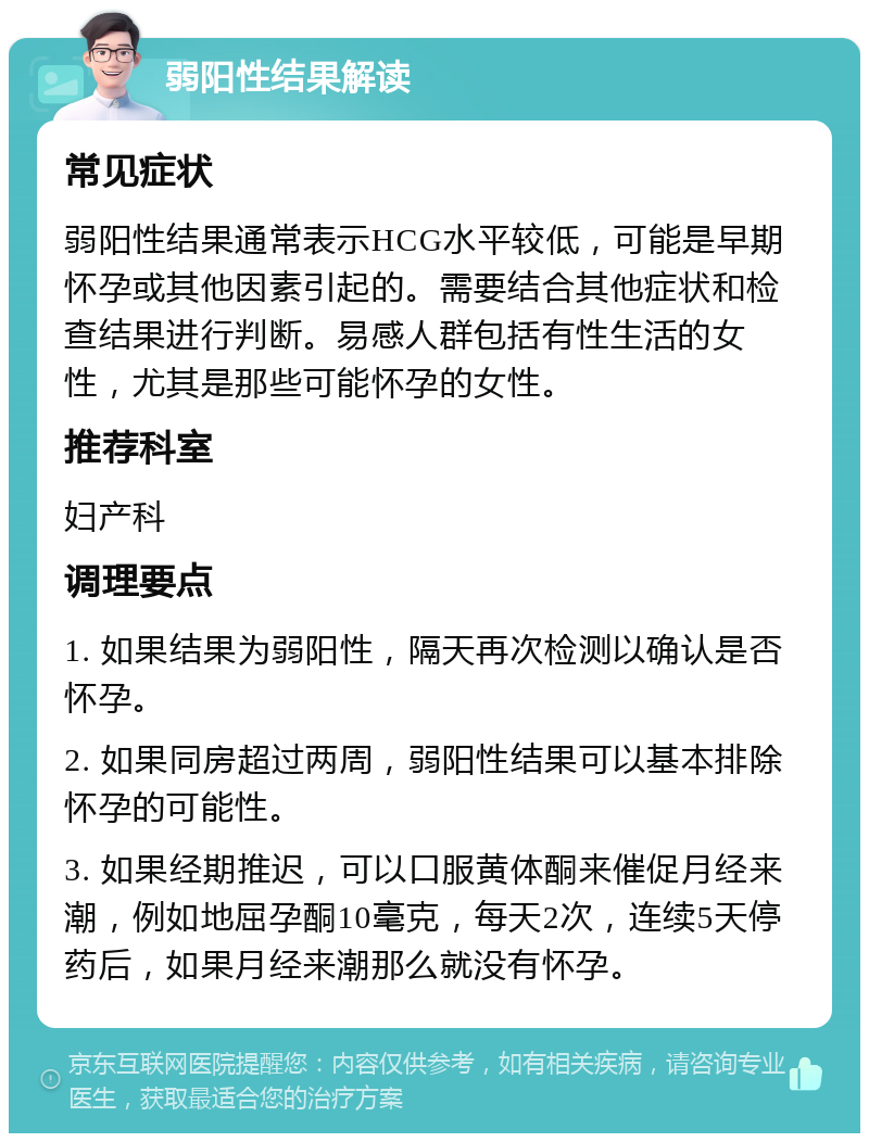 弱阳性结果解读 常见症状 弱阳性结果通常表示HCG水平较低，可能是早期怀孕或其他因素引起的。需要结合其他症状和检查结果进行判断。易感人群包括有性生活的女性，尤其是那些可能怀孕的女性。 推荐科室 妇产科 调理要点 1. 如果结果为弱阳性，隔天再次检测以确认是否怀孕。 2. 如果同房超过两周，弱阳性结果可以基本排除怀孕的可能性。 3. 如果经期推迟，可以口服黄体酮来催促月经来潮，例如地屈孕酮10毫克，每天2次，连续5天停药后，如果月经来潮那么就没有怀孕。