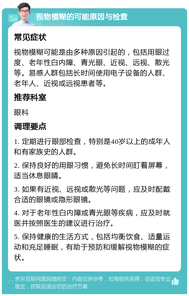 视物模糊的可能原因与检查 常见症状 视物模糊可能是由多种原因引起的，包括用眼过度、老年性白内障、青光眼、近视、远视、散光等。易感人群包括长时间使用电子设备的人群、老年人、近视或远视患者等。 推荐科室 眼科 调理要点 1. 定期进行眼部检查，特别是40岁以上的成年人和有家族史的人群。 2. 保持良好的用眼习惯，避免长时间盯着屏幕，适当休息眼睛。 3. 如果有近视、远视或散光等问题，应及时配戴合适的眼镜或隐形眼镜。 4. 对于老年性白内障或青光眼等疾病，应及时就医并按照医生的建议进行治疗。 5. 保持健康的生活方式，包括均衡饮食、适量运动和充足睡眠，有助于预防和缓解视物模糊的症状。