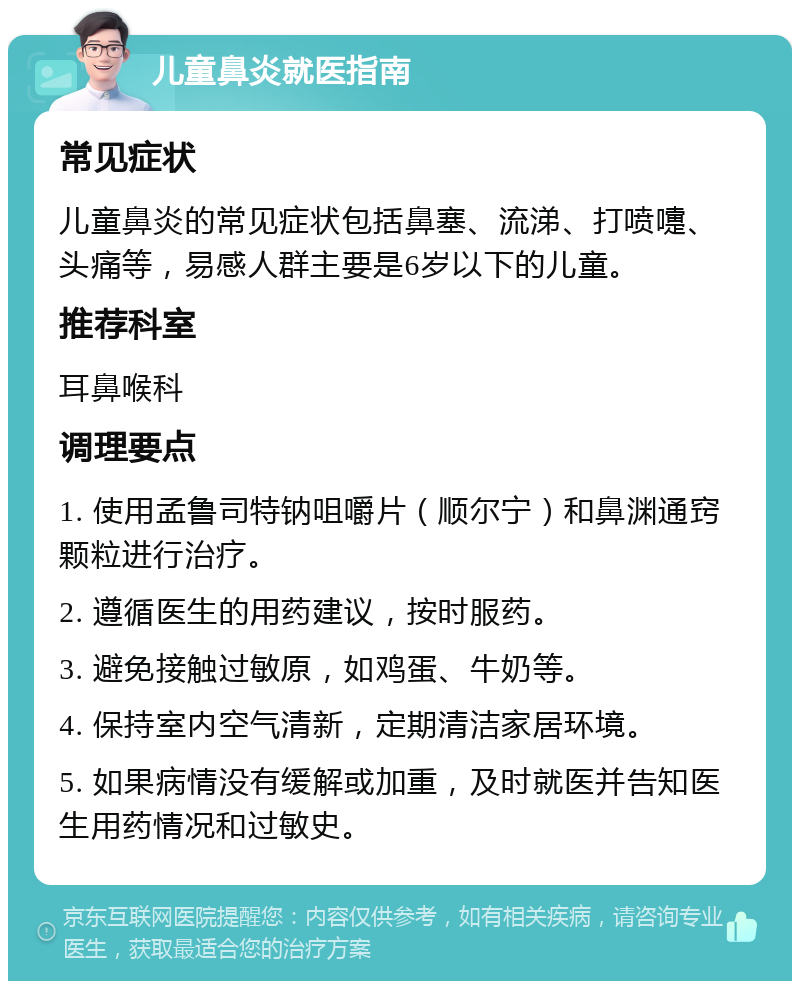 儿童鼻炎就医指南 常见症状 儿童鼻炎的常见症状包括鼻塞、流涕、打喷嚏、头痛等，易感人群主要是6岁以下的儿童。 推荐科室 耳鼻喉科 调理要点 1. 使用孟鲁司特钠咀嚼片（顺尔宁）和鼻渊通窍颗粒进行治疗。 2. 遵循医生的用药建议，按时服药。 3. 避免接触过敏原，如鸡蛋、牛奶等。 4. 保持室内空气清新，定期清洁家居环境。 5. 如果病情没有缓解或加重，及时就医并告知医生用药情况和过敏史。